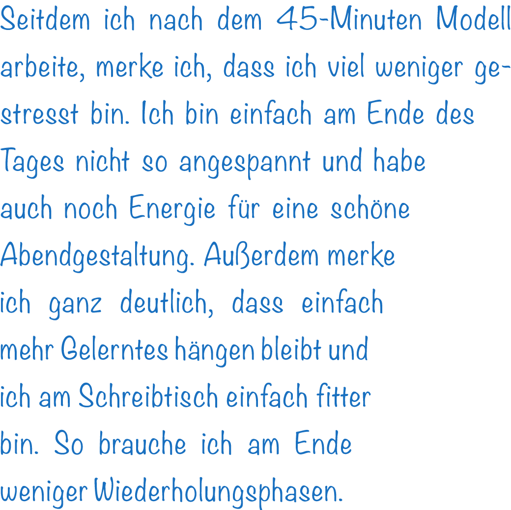 Seitdem ich nach dem 45-Minuten Modell arbeite, merke ich, dass ich viel weniger gestresst bin. Ich bin einfach am En...
