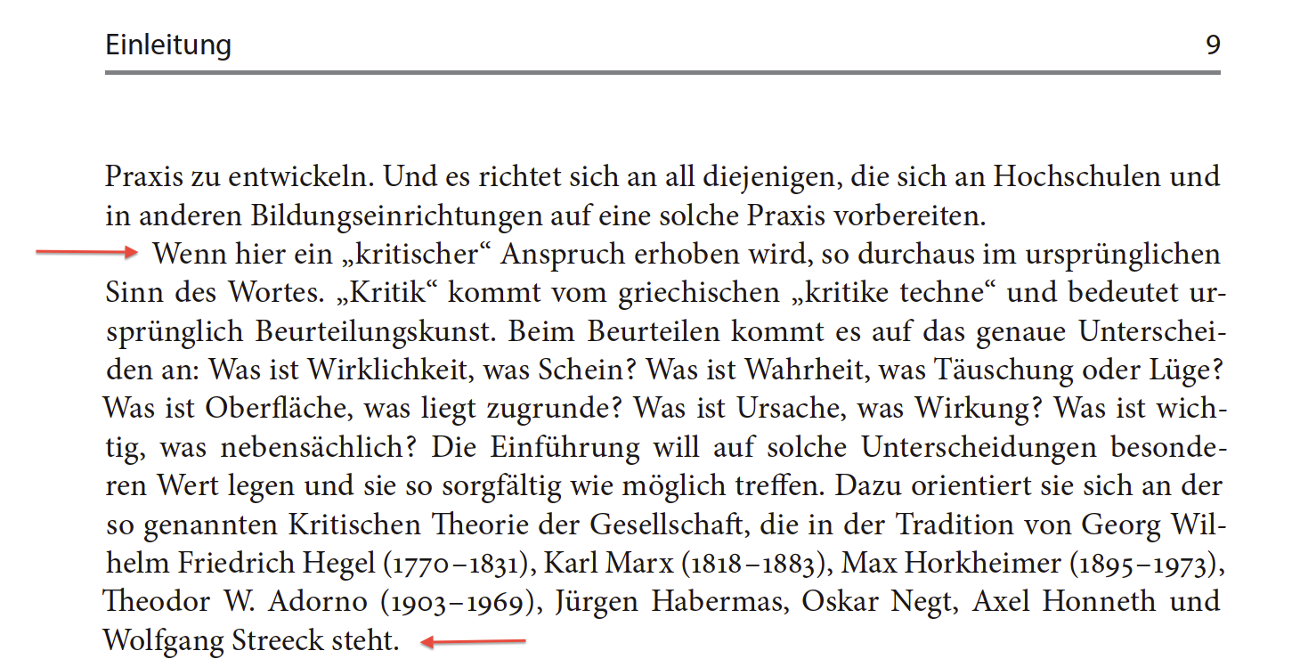 Auszug aus Fritz Reheis: Politische Bildung, Wiesbaden 2014, S.9:
Wenn hier ein „kritischer“ Anspruch erhoben wird, so durchaus im ursprünglichen Sinn des Wortes. „Kritik“ kommt vom griechischen „kritike techne“ und bedeutet ursprünglich Beurteilungskunst. Beim Beurteilen kommt es auf das genaue Unterscheiden an: Was ist Wirklichkeit, was Schein ? Was ist Wahrheit, was Täuschung oder Lüge ? Was ist Oberfläche, was liegt zugrunde ? Was ist Ursache, was Wirkung ? Was ist wichtig, was nebensächlich ? Die Einführung will auf solche Unterscheidungen besonderen Wert legen und sie so sorgfältig wie möglich treffen. Dazu orientiert sie sich an der so genannten Kritischen Theorie der Gesellschaft, die in der Tradition von Georg Wilhelm Friedrich Hegel (1770 – 1831), Karl Marx (1818 – 1883), Max Horkheimer (1895 – 1973), Theodor W. Adorno (1903 – 1969), Jürgen Habermas, Oskar Negt, Axel Honneth und Wolfgang Streeck steht.